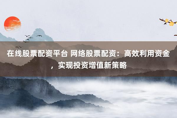 在线股票配资平台 网络股票配资：高效利用资金，实现投资增值新策略