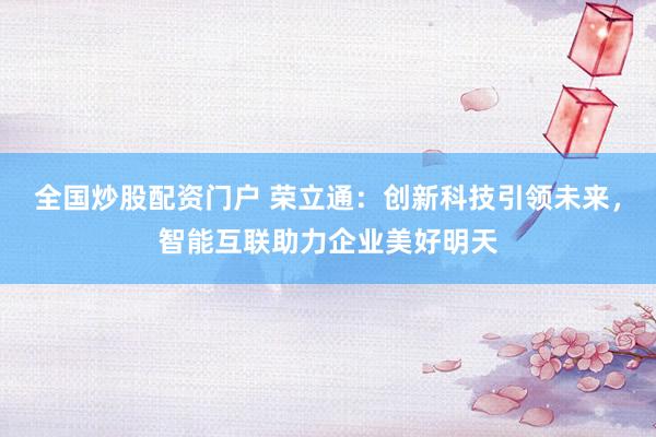 全国炒股配资门户 荣立通：创新科技引领未来，智能互联助力企业美好明天