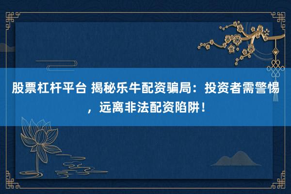股票杠杆平台 揭秘乐牛配资骗局：投资者需警惕，远离非法配资陷阱！
