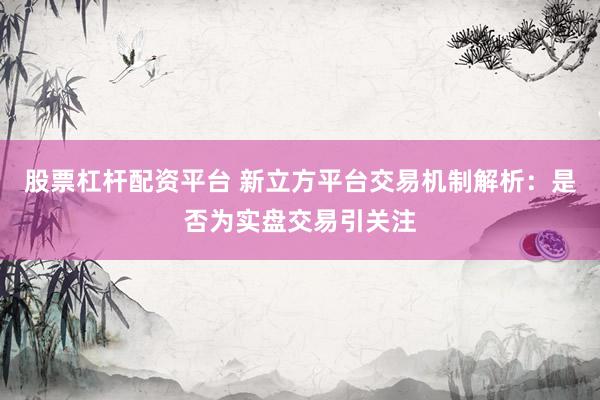 股票杠杆配资平台 新立方平台交易机制解析：是否为实盘交易引关注