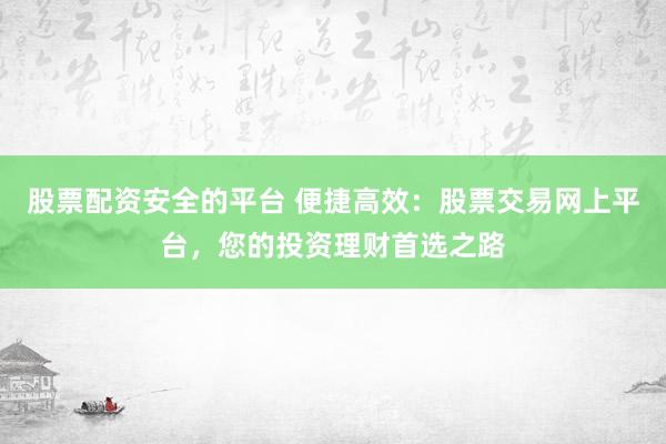 股票配资安全的平台 便捷高效：股票交易网上平台，您的投资理财首选之路