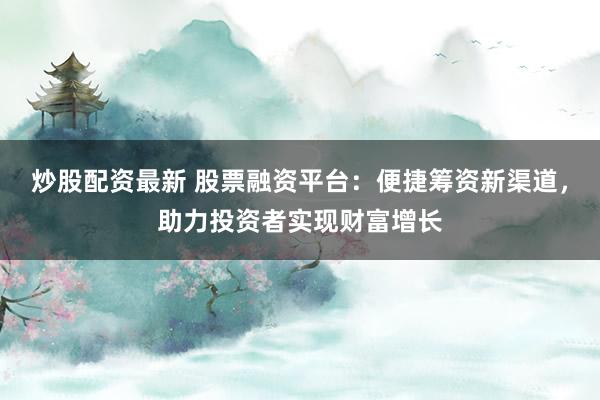 炒股配资最新 股票融资平台：便捷筹资新渠道，助力投资者实现财富增长
