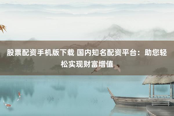 股票配资手机版下载 国内知名配资平台：助您轻松实现财富增值