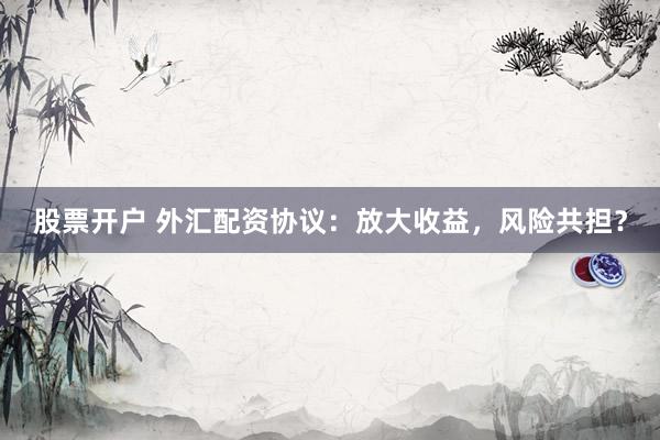 股票开户 外汇配资协议：放大收益，风险共担？