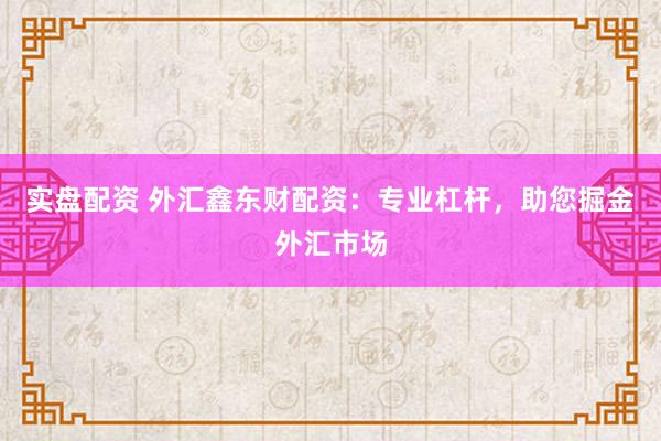 实盘配资 外汇鑫东财配资：专业杠杆，助您掘金外汇市场