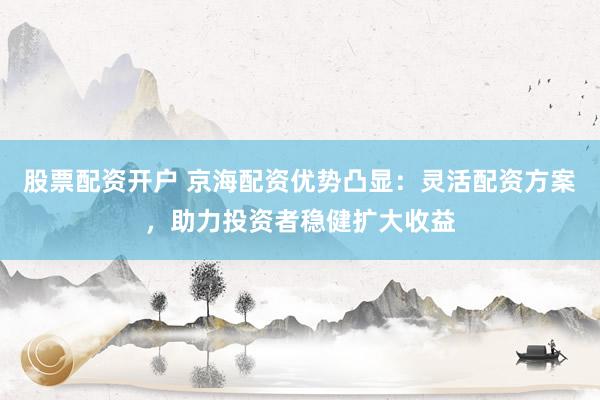 股票配资开户 京海配资优势凸显：灵活配资方案，助力投资者稳健扩大收益