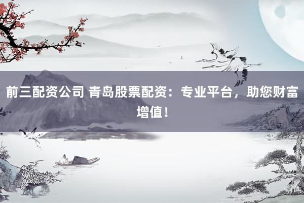 前三配资公司 青岛股票配资：专业平台，助您财富增值！