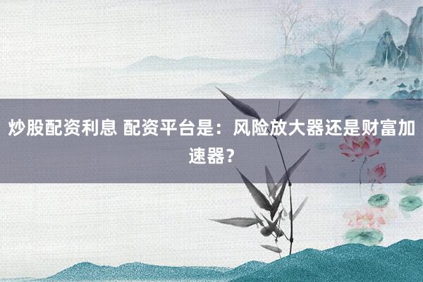 炒股配资利息 配资平台是：风险放大器还是财富加速器？