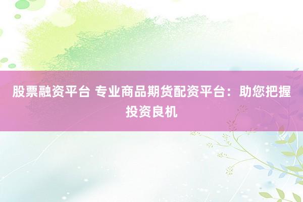 股票融资平台 专业商品期货配资平台：助您把握投资良机