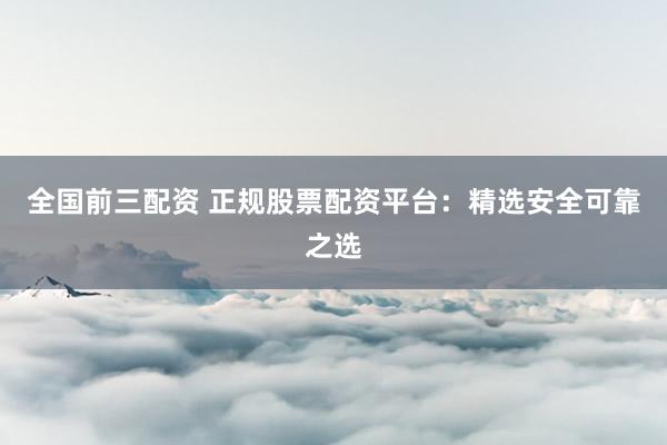 全国前三配资 正规股票配资平台：精选安全可靠之选