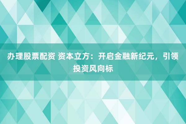 办理股票配资 资本立方：开启金融新纪元，引领投资风向标