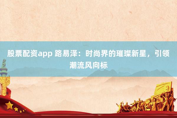 股票配资app 路易泽：时尚界的璀璨新星，引领潮流风向标