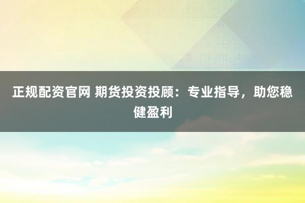 正规配资官网 期货投资投顾：专业指导，助您稳健盈利