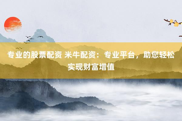 专业的股票配资 米牛配资：专业平台，助您轻松实现财富增值