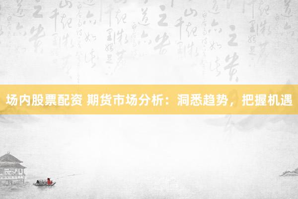 场内股票配资 期货市场分析：洞悉趋势，把握机遇