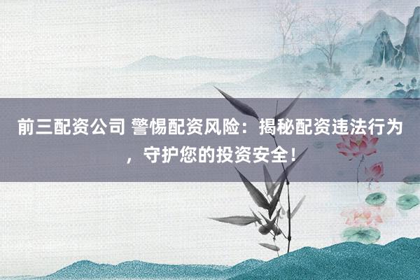 前三配资公司 警惕配资风险：揭秘配资违法行为，守护您的投资安全！