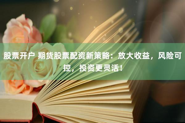 股票开户 期货股票配资新策略：放大收益，风险可控，投资更灵活！