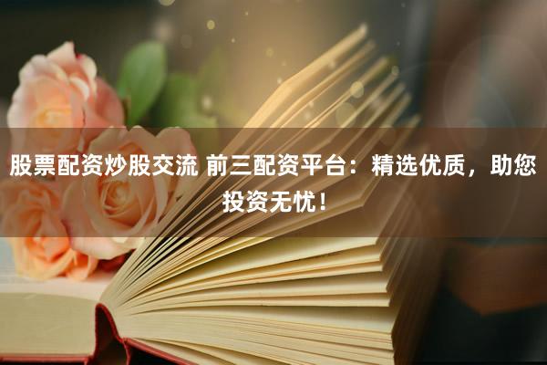 股票配资炒股交流 前三配资平台：精选优质，助您投资无忧！