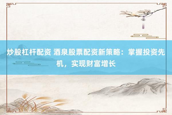 炒股杠杆配资 酒泉股票配资新策略：掌握投资先机，实现财富增长
