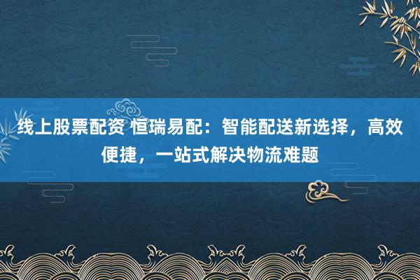 线上股票配资 恒瑞易配：智能配送新选择，高效便捷，一站式解决物流难题