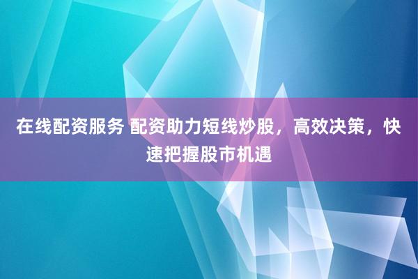在线配资服务 配资助力短线炒股，高效决策，快速把握股市机遇