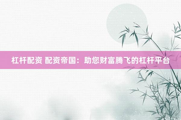 杠杆配资 配资帝国：助您财富腾飞的杠杆平台
