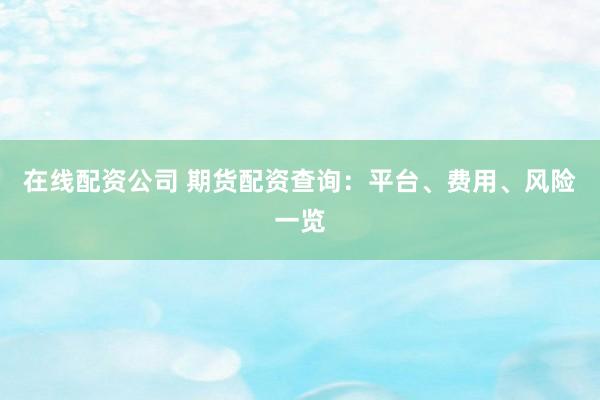 在线配资公司 期货配资查询：平台、费用、风险一览