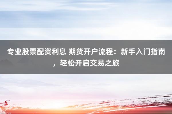 专业股票配资利息 期货开户流程：新手入门指南，轻松开启交易之旅