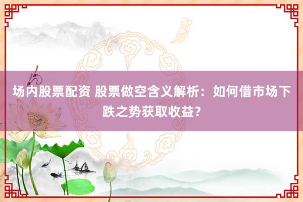 场内股票配资 股票做空含义解析：如何借市场下跌之势获取收益？