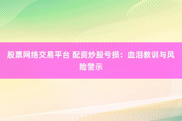 股票网络交易平台 配资炒股亏损：血泪教训与风险警示