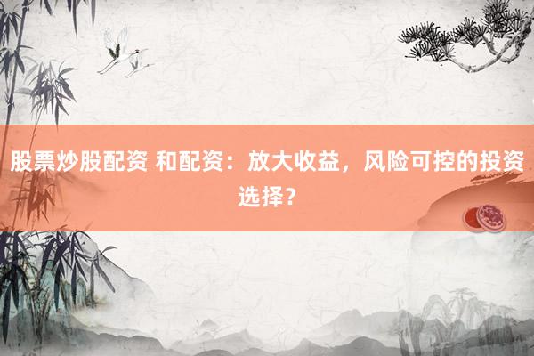 股票炒股配资 和配资：放大收益，风险可控的投资选择？