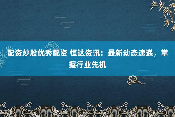 配资炒股优秀配资 恒达资讯：最新动态速递，掌握行业先机
