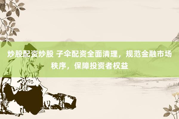 炒股配资炒股 子伞配资全面清理，规范金融市场秩序，保障投资者权益