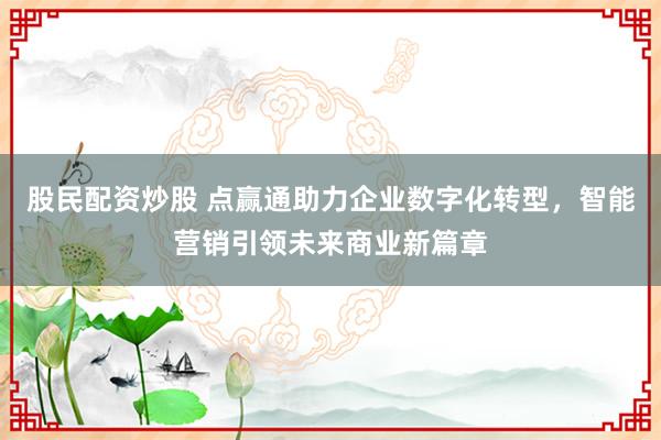 股民配资炒股 点赢通助力企业数字化转型，智能营销引领未来商业新篇章