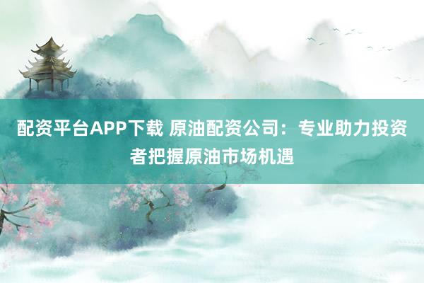 配资平台APP下载 原油配资公司：专业助力投资者把握原油市场机遇