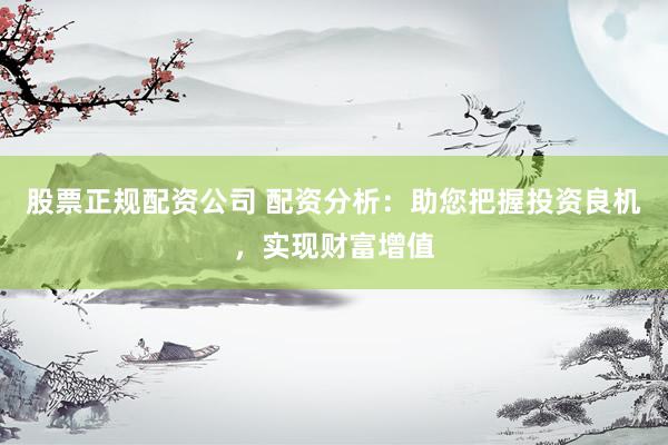 股票正规配资公司 配资分析：助您把握投资良机，实现财富增值