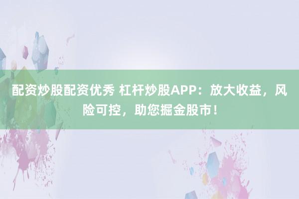 配资炒股配资优秀 杠杆炒股APP：放大收益，风险可控，助您掘金股市！