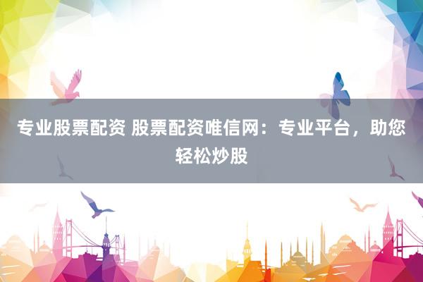 专业股票配资 股票配资唯信网：专业平台，助您轻松炒股