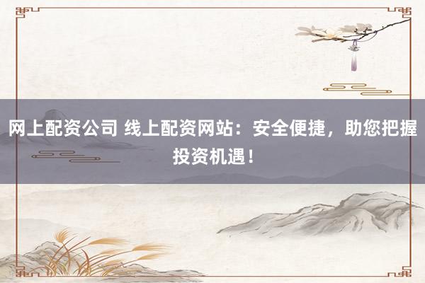 网上配资公司 线上配资网站：安全便捷，助您把握投资机遇！