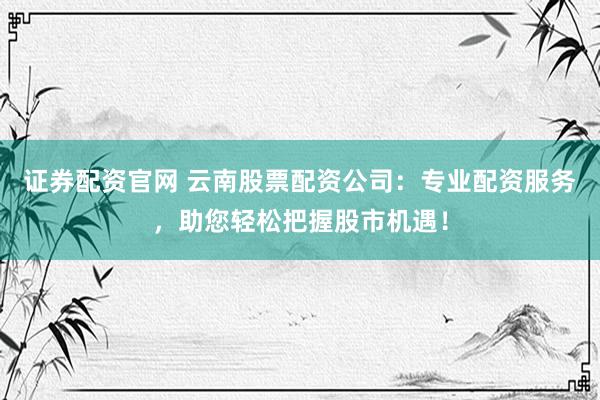 证券配资官网 云南股票配资公司：专业配资服务，助您轻松把握股市机遇！