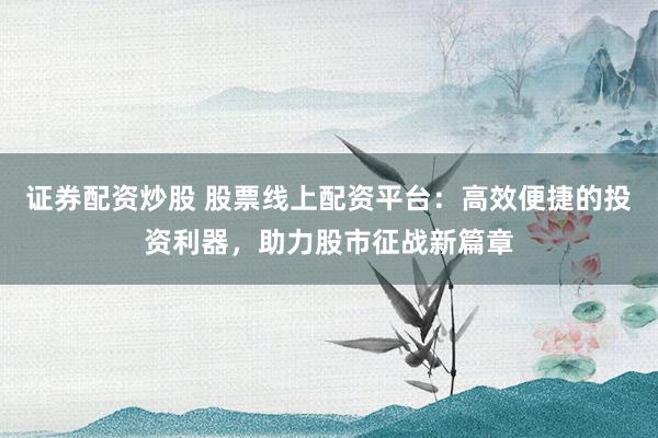 证券配资炒股 股票线上配资平台：高效便捷的投资利器，助力股市征战新篇章