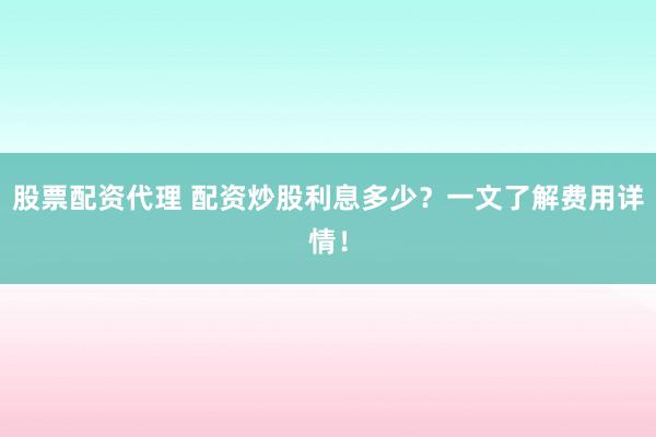 股票配资代理 配资炒股利息多少？一文了解费用详情！