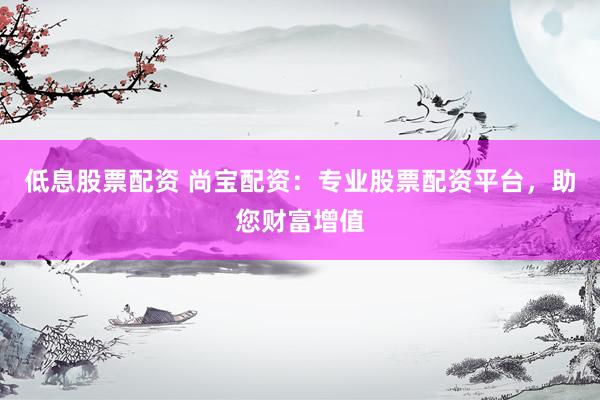 低息股票配资 尚宝配资：专业股票配资平台，助您财富增值