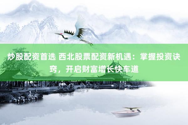 炒股配资首选 西北股票配资新机遇：掌握投资诀窍，开启财富增长快车道