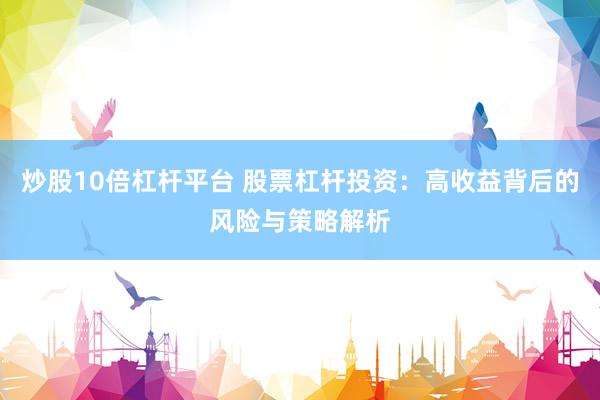 炒股10倍杠杆平台 股票杠杆投资：高收益背后的风险与策略解析