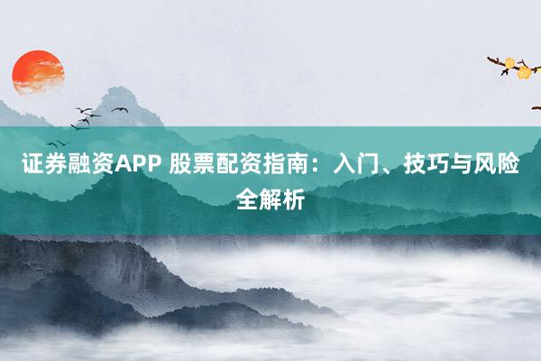 证券融资APP 股票配资指南：入门、技巧与风险全解析