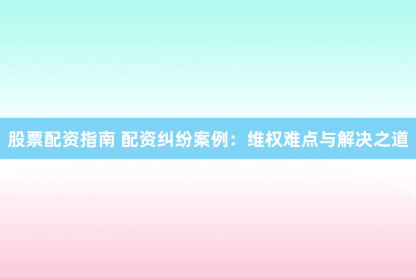 股票配资指南 配资纠纷案例：维权难点与解决之道