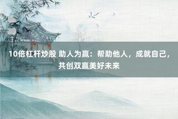 10倍杠杆炒股 助人为赢：帮助他人，成就自己，共创双赢美好未来