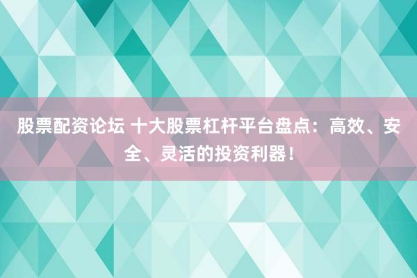 股票配资论坛 十大股票杠杆平台盘点：高效、安全、灵活的投资利器！