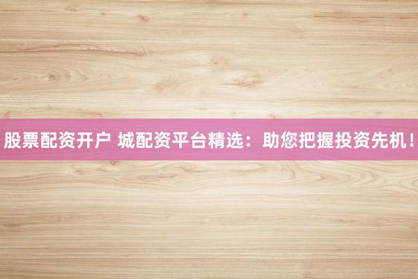 股票配资开户 城配资平台精选：助您把握投资先机！